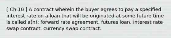 [ Ch.10 ] A contract wherein the buyer agrees to pay a specified interest rate on a loan that will be originated at some future time is called a(n): forward rate agreement. futures loan. interest rate swap contract. currency swap contract.