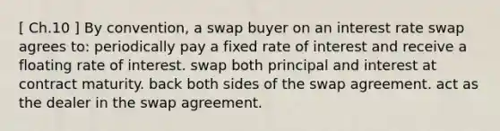 [ Ch.10 ] By convention, a swap buyer on an interest rate swap agrees to: periodically pay a fixed rate of interest and receive a floating rate of interest. swap both principal and interest at contract maturity. back both sides of the swap agreement. act as the dealer in the swap agreement.