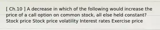 [ Ch.10 ] A decrease in which of the following would increase the price of a call option on common stock, all else held constant? Stock price Stock price volatility Interest rates Exercise price