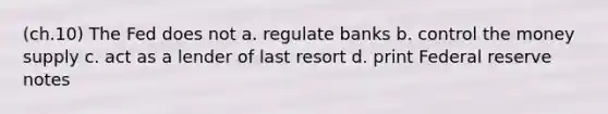 (ch.10) The Fed does not a. regulate banks b. control the money supply c. act as a lender of last resort d. print Federal reserve notes