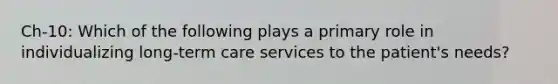 Ch-10: Which of the following plays a primary role in individualizing long-term care services to the patient's needs?