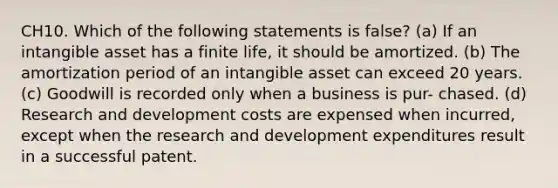 CH10. Which of the following statements is false? (a) If an intangible asset has a finite life, it should be amortized. (b) The amortization period of an intangible asset can exceed 20 years. (c) Goodwill is recorded only when a business is pur- chased. (d) Research and development costs are expensed when incurred, except when the research and development expenditures result in a successful patent.