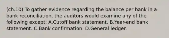 (ch.10) To gather evidence regarding the balance per bank in a bank reconciliation, the auditors would examine any of the following except: A.Cutoff bank statement. B.Year-end bank statement. C.Bank confirmation. D.General ledger.