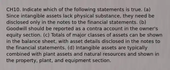 CH10. Indicate which of the following statements is true. (a) Since intangible assets lack physical substance, they need be disclosed only in the notes to the financial statements. (b) Goodwill should be reported as a contra account in the owner's equity section. (c) Totals of major classes of assets can be shown in the balance sheet, with asset details disclosed in the notes to the financial statements. (d) Intangible assets are typically combined with plant assets and natural resources and shown in the property, plant, and equipment section.