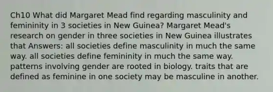 Ch10 What did Margaret Mead find regarding masculinity and femininity in 3 societies in New Guinea? Margaret Mead's research on gender in three societies in New Guinea illustrates that Answers: all societies define masculinity in much the same way. all societies define femininity in much the same way. patterns involving gender are rooted in biology. traits that are defined as feminine in one society may be masculine in another.