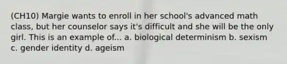 (CH10) Margie wants to enroll in her school's advanced math class, but her counselor says it's difficult and she will be the only girl. This is an example of... a. biological determinism b. sexism c. gender identity d. ageism