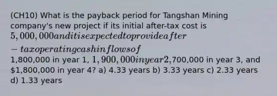 (CH10) What is the payback period for Tangshan Mining company's new project if its initial after-tax cost is 5,000,000 and it is expected to provide after-tax operating cash inflows of1,800,000 in year 1, 1,900,000 in year 2,700,000 in year 3, and 1,800,000 in year 4? a) 4.33 years b) 3.33 years c) 2.33 years d) 1.33 years