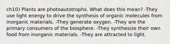 ch10) Plants are photoautotrophs. What does this mean? -They use light energy to drive the synthesis of <a href='https://www.questionai.com/knowledge/kjUwUacPFG-organic-molecules' class='anchor-knowledge'>organic molecules</a> from inorganic materials. -They generate oxygen. -They are the primary consumers of the biosphere. -They synthesize their own food from inorganic materials. -They are attracted to light.