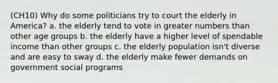 (CH10) Why do some politicians try to court the elderly in America? a. the elderly tend to vote in greater numbers than other age groups b. the elderly have a higher level of spendable income than other groups c. the elderly population isn't diverse and are easy to sway d. the elderly make fewer demands on government social programs