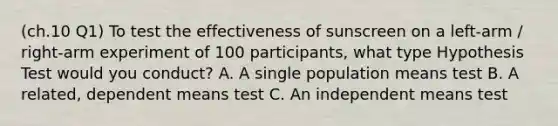 (ch.10 Q1) To test the effectiveness of sunscreen on a left-arm / right-arm experiment of 100 participants, what type Hypothesis Test would you conduct? A. A single population means test B. A related, dependent means test C. An independent means test