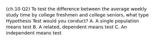 (ch.10 Q2) To test the difference between the average weekly study time by college freshmen and college seniors, what type Hypothesis Test would you conduct? A. A single population means test B. A related, dependent means test C. An independent means test