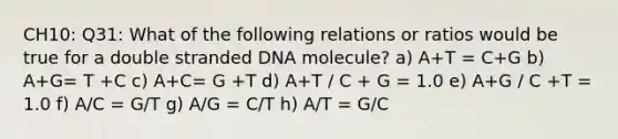 CH10: Q31: What of the following relations or ratios would be true for a double stranded DNA molecule? a) A+T = C+G b) A+G= T +C c) A+C= G +T d) A+T / C + G = 1.0 e) A+G / C +T = 1.0 f) A/C = G/T g) A/G = C/T h) A/T = G/C