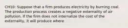 CH10: Suppose that a firm produces electricity by burning coal. The production process creates a negative externality of air pollution. If the firm does not internalize the cost of the externality, it will produce where