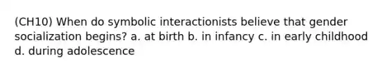 (CH10) When do symbolic interactionists believe that gender socialization begins? a. at birth b. in infancy c. in early childhood d. during adolescence