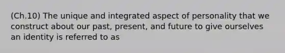 (Ch.10) The unique and integrated aspect of personality that we construct about our past, present, and future to give ourselves an identity is referred to as