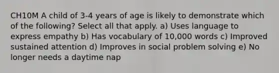 CH10M A child of 3-4 years of age is likely to demonstrate which of the following? Select all that apply. a) Uses language to express empathy b) Has vocabulary of 10,000 words c) Improved sustained attention d) Improves in social problem solving e) No longer needs a daytime nap