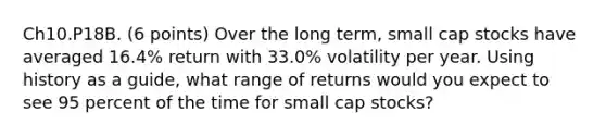 Ch10.P18B. (6 points) Over the long term, small cap stocks have averaged 16.4% return with 33.0% volatility per year. Using history as a guide, what range of returns would you expect to see 95 percent of the time for small cap stocks?