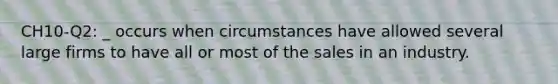 CH10-Q2: _ occurs when circumstances have allowed several large firms to have all or most of the sales in an industry.