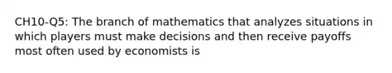 CH10-Q5: The branch of mathematics that analyzes situations in which players must make decisions and then receive payoffs most often used by economists is