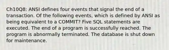 Ch10Q8: ANSI defines four events that signal the end of a transaction. Of the following events, which is defined by ANSI as being equivalent to a COMMIT? Five SQL statements are executed. The end of a program is successfully reached. The program is abnormally terminated. The database is shut down for maintenance.