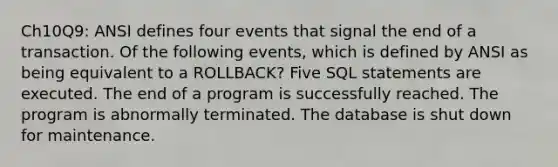 Ch10Q9: ANSI defines four events that signal the end of a transaction. Of the following events, which is defined by ANSI as being equivalent to a ROLLBACK? Five SQL statements are executed. The end of a program is successfully reached. The program is abnormally terminated. The database is shut down for maintenance.