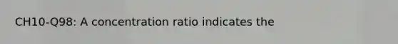 CH10-Q98: A concentration ratio indicates the