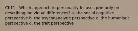 Ch11 - Which approach to personality focuses primarily on describing individual differences? a. the social cognitive perspective b. the psychoanalytic perspective c. the humanistic perspective d. the trait perspective