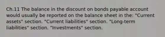 Ch.11 The balance in the discount on bonds payable account would usually be reported on the balance sheet in the: "Current assets" section. "Current liabilities" section. "Long-term liabilities" section. "Investments" section.