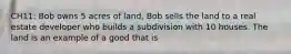 CH11: Bob owns 5 acres of land. Bob sells the land to a real estate developer who builds a subdivision with 10 houses. The land is an example of a good that is