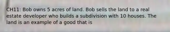 CH11: Bob owns 5 acres of land. Bob sells the land to a real estate developer who builds a subdivision with 10 houses. The land is an example of a good that is