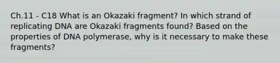 Ch.11 - C18 What is an Okazaki fragment? In which strand of replicating DNA are Okazaki fragments found? Based on the properties of DNA polymerase, why is it necessary to make these fragments?