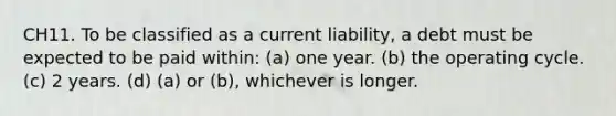 CH11. To be classified as a current liability, a debt must be expected to be paid within: (a) one year. (b) the operating cycle. (c) 2 years. (d) (a) or (b), whichever is longer.