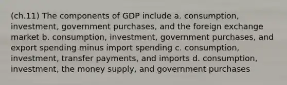 (ch.11) The components of GDP include a. consumption, investment, government purchases, and the foreign exchange market b. consumption, investment, government purchases, and export spending minus import spending c. consumption, investment, transfer payments, and imports d. consumption, investment, the money supply, and government purchases