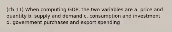 (ch.11) When computing GDP, the two variables are a. price and quantity b. supply and demand c. consumption and investment d. government purchases and export spending