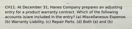 CH11. At December 31, Hanes Company prepares an adjusting entry for a product warranty contract. Which of the following accounts is/are included in the entry? (a) Miscellaneous Expense. (b) Warranty Liability. (c) Repair Parts. (d) Both (a) and (b)