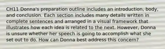 CH11 Donna's preparation outline includes an introduction, body, and conclusion. Each section includes many details written in complete sentences and arranged in a visual framework that illustrates how each idea is related to the next. However, Donna is unsure whether her speech is going to accomplish what she set out to do. How can Donna best address this concern?