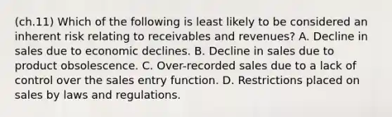 (ch.11) Which of the following is least likely to be considered an inherent risk relating to receivables and revenues? A. Decline in sales due to economic declines. B. Decline in sales due to product obsolescence. C. Over-recorded sales due to a lack of control over the sales entry function. D. Restrictions placed on sales by laws and regulations.