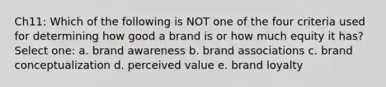 Ch11: Which of the following is NOT one of the four criteria used for determining how good a brand is or how much equity it has? Select one: a. brand awareness b. brand associations c. brand conceptualization d. perceived value e. brand loyalty