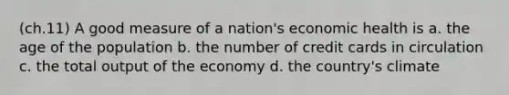 (ch.11) A good measure of a nation's economic health is a. the age of the population b. the number of credit cards in circulation c. the total output of the economy d. the country's climate