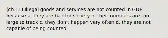 (ch.11) Illegal goods and services are not counted in GDP because a. they are bad for society b. their numbers are too large to track c. they don't happen very often d. they are not capable of being counted