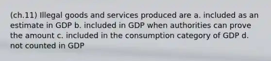 (ch.11) Illegal goods and services produced are a. included as an estimate in GDP b. included in GDP when authorities can prove the amount c. included in the consumption category of GDP d. not counted in GDP