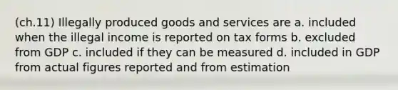 (ch.11) Illegally produced goods and services are a. included when the illegal income is reported on tax forms b. excluded from GDP c. included if they can be measured d. included in GDP from actual figures reported and from estimation