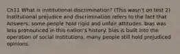 Ch11 What is institutional discrimination? (This wasn't on test 2) Institutional prejudice and discrimination refers to the fact that Answers: some people hold rigid and unfair attitudes. bias was less pronounced in this nation's history. bias is built into the operation of social institutions. many people still hold prejudiced opinions.