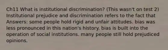 Ch11 What is institutional discrimination? (This wasn't on test 2) Institutional prejudice and discrimination refers to the fact that Answers: some people hold rigid and unfair attitudes. bias was less pronounced in this nation's history. bias is built into the operation of social institutions. many people still hold prejudiced opinions.