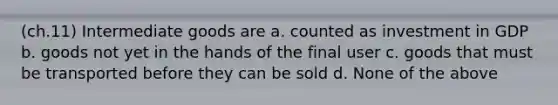 (ch.11) Intermediate goods are a. counted as investment in GDP b. goods not yet in the hands of the final user c. goods that must be transported before they can be sold d. None of the above