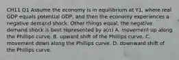 CH11 Q1 Assume the economy is in equilibrium at Y1​, where real GDP equals potential​ GDP, and then the economy experiences a negative demand shock. Other things​ equal, the negative demand shock is best represented by​ a(n) A. movement up along the Phillips curve. B. upward shift of the Phillips curve. C. movement down along the Phillips curve. D. downward shift of the Phillips curve.