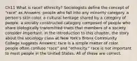 Ch11 What is race? ethnicity? Sociologists define the concept of "race" as Answers: people who fall into any minority category. a person's skin color. a cultural heritage shared by a category of people. a socially constructed category composed of people who share biologically transmitted traits that members of a society consider important. In the introduction to this chapter, the story about the sociology class at New York's Bronx Community College suggests Answers: race is a simple matter of color. people often confuse "race" and "ethnicity." race is not important to most people in the United States. All of these are correct.