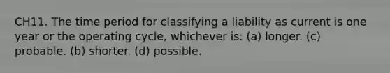 CH11. The time period for classifying a liability as current is one year or the operating cycle, whichever is: (a) longer. (c) probable. (b) shorter. (d) possible.