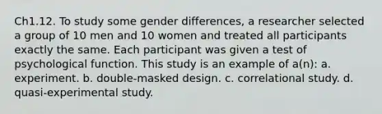 Ch1.12. To study some gender differences, a researcher selected a group of 10 men and 10 women and treated all participants exactly the same. Each participant was given a test of psychological function. This study is an example of a(n): a. experiment. b. double-masked design. c. correlational study. d. quasi-experimental study.