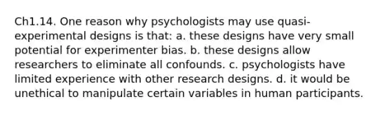 Ch1.14. One reason why psychologists may use quasi-experimental designs is that: a. these designs have very small potential for experimenter bias. b. these designs allow researchers to eliminate all confounds. c. psychologists have limited experience with other research designs. d. it would be unethical to manipulate certain variables in human participants.